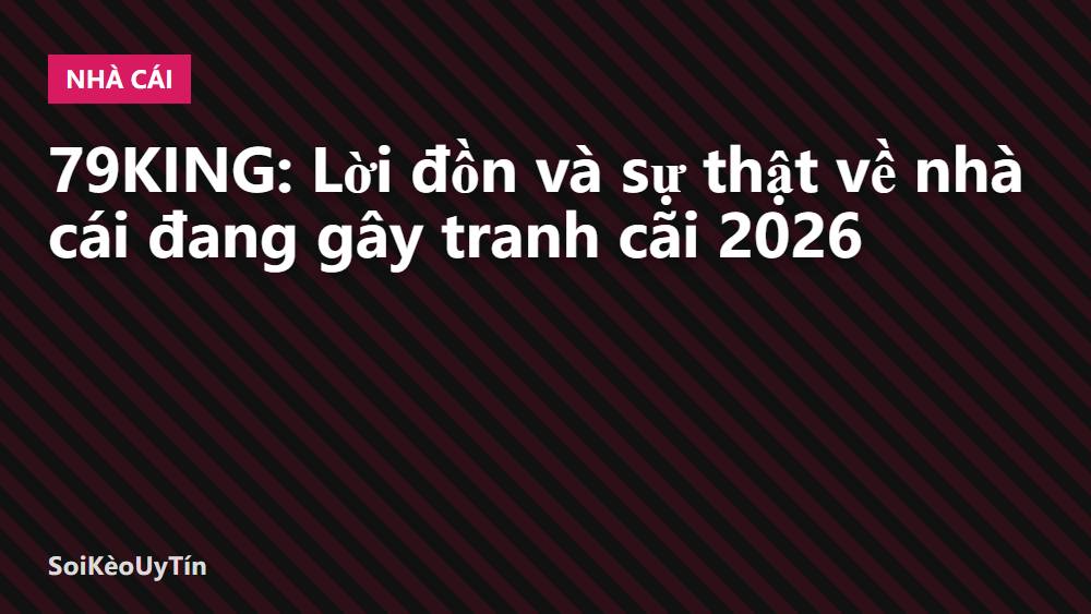 79KING: Lời đồn và sự thật về nhà cái đang gây tranh cãi 2026
