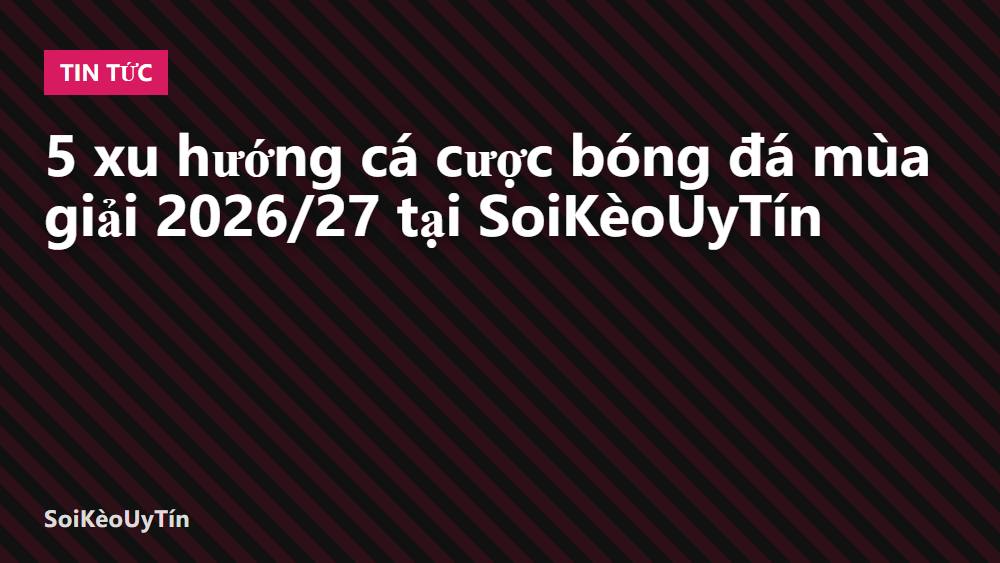5 xu hướng cá cược bóng đá mùa giải 2026/27 tại SoiKèoUyTín