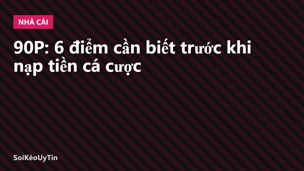 90P: 6 điểm cần biết trước khi nạp tiền cá cược