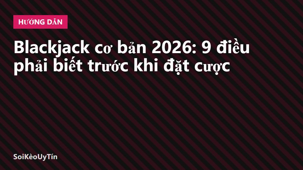 Blackjack cơ bản 2026: 9 điều phải biết trước khi đặt cược